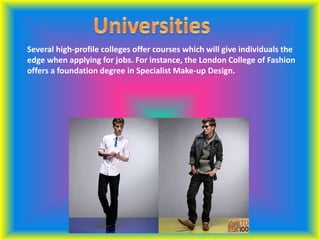 Several high-profile colleges offer courses which will give individuals the
edge when applying for jobs. For instance, the London College of Fashion
offers a foundation degree in Specialist Make-up Design.
 