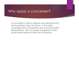 Why apply a concealer?
A concealer is used to disguise any blemishes that
the foundation does not cover. It has more
coverage than a foundation due to its formulation
being thicker. The concealer is applied to small
areas either before or after the foundation.
 
