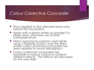 Colour Corrective Concealer
 This is applied to the affected areas only,
before the foundation.
 Apply with a damp make-up sponge if a
larger area, otherwise use a small
concealer brush.
 When applying foundation work lightly,
using a tapping motion, over the area
where colour corrective concealer has
been applied to avoid dislodging it.
 Colour corrective concealers are
available in various colours to achieve
different effects. The effects are discussed
on the next slide.
 