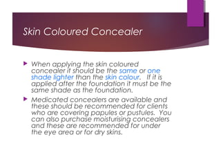 Skin Coloured Concealer
 When applying the skin coloured
concealer it should be the same or one
shade lighter than the skin colour. If it is
applied after the foundation it must be the
same shade as the foundation.
 Medicated concealers are available and
these should be recommended for clients
who are covering papules or pustules. You
can also purchase moisturising concealers
and these are recommended for under
the eye area or for dry skins.
 