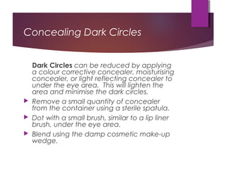 Concealing Dark Circles
Dark Circles can be reduced by applying
a colour corrective concealer, moisturising
concealer, or light reflecting concealer to
under the eye area. This will lighten the
area and minimise the dark circles.
 Remove a small quantity of concealer
from the container using a sterile spatula.
 Dot with a small brush, similar to a lip liner
brush, under the eye area.
 Blend using the damp cosmetic make-up
wedge.
 