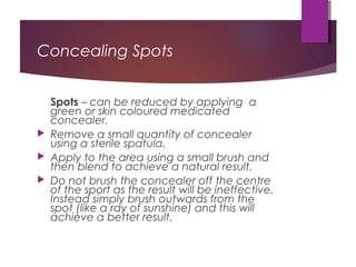 Concealing Spots
Spots – can be reduced by applying a
green or skin coloured medicated
concealer.
 Remove a small quantity of concealer
using a sterile spatula.
 Apply to the area using a small brush and
then blend to achieve a natural result.
 Do not brush the concealer off the centre
of the sport as the result will be ineffective.
Instead simply brush outwards from the
spot (like a ray of sunshine) and this will
achieve a better result.
 