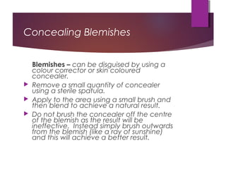 Concealing Blemishes
Blemishes – can be disguised by using a
colour corrector or skin coloured
concealer.
 Remove a small quantity of concealer
using a sterile spatula.
 Apply to the area using a small brush and
then blend to achieve a natural result.
 Do not brush the concealer off the centre
of the blemish as the result will be
ineffective. Instead simply brush outwards
from the blemish (like a ray of sunshine)
and this will achieve a better result.
 