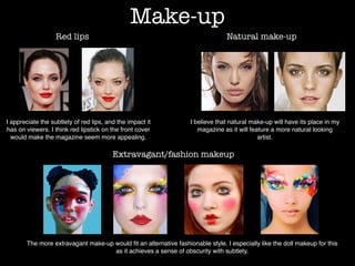 Make-up
Red lips Natural make-up
Extravagant/fashion makeup
I appreciate the subtlety of red lips, and the impact it
has on viewers. I think red lipstick on the front cover
would make the magazine seem more appealing.
I believe that natural make-up will have its place in my
magazine as it will feature a more natural looking
artist.
The more extravagant make-up would ﬁt an alternative fashionable style. I especially like the doll makeup for this
as it achieves a sense of obscurity with subtlety.
 