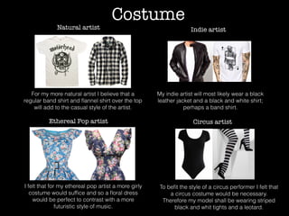 Costume
For my more natural artist I believe that a
regular band shirt and ﬂannel shirt over the top
will add to the casual style of the artist.
Natural artist Indie artist
Ethereal Pop artist Circus artist
My indie artist will most likely wear a black
leather jacket and a black and white shirt;
perhaps a band shirt.
I felt that for my ethereal pop artist a more girly
costume would sufﬁce and so a ﬂoral dress
would be perfect to contrast with a more
futuristic style of music.
To beﬁt the style of a circus performer I felt that
a circus costume would be necessary.
Therefore my model shall be wearing striped
black and whit tights and a leotard.
 