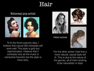 Hair
Ethereal pop artist
To ﬁt the ﬂoral costume idea, I
believe that casual 50s hairstyles will
work well. This style is girly but
sophisticated. I believe that it
contrasts nice as the music is
somewhat futuristic but the style is
more retro.
Other artists
For the other artists I feel that a
more natural, casual style will
ﬁt. This is due to the nature of
the genres, all of them tending
to be naturalistic in style.
 