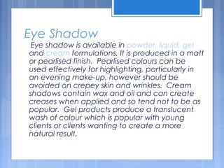 Eye Shadow
Eye shadow is available in powder, liquid, gel
and cream formulations. It is produced in a matt
or pearlised finish. Pearlised colours can be
used effectively for highlighting, particularly in
an evening make-up, however should be
avoided on crepey skin and wrinkles. Cream
shadows contain wax and oil and can create
creases when applied and so tend not to be as
popular. Gel products produce a translucent
wash of colour which is popular with young
clients or clients wanting to create a more
natural result.
 
