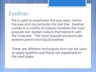 Eyeliner
This is used to emphasise the eye area, frame
the eye and accentuate the lash line. Eyeliner
comes in a variety of colours however the most
popular are darker colours that blend in with
the mascara. The most popular products are
eyeliner pencil and liquid eyeliner.
There are different techniques that can be used
to apply eyeliner and these are explained on
the next slides.
 