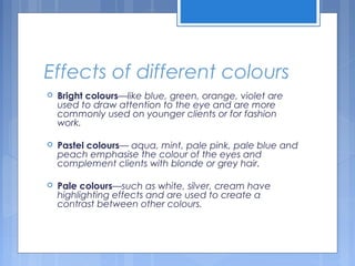 Effects of different colours
 Bright colours—like blue, green, orange, violet are
used to draw attention to the eye and are more
commonly used on younger clients or for fashion
work.
 Pastel colours— aqua, mint, pale pink, pale blue and
peach emphasise the colour of the eyes and
complement clients with blonde or grey hair.
 Pale colours—such as white, silver, cream have
highlighting effects and are used to create a
contrast between other colours.
 
 