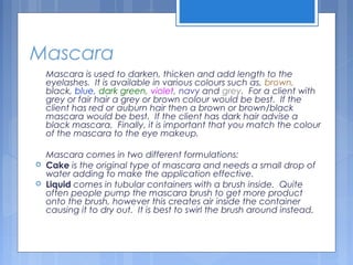 Mascara
Mascara is used to darken, thicken and add length to the
eyelashes. It is available in various colours such as, brown,
black, blue, dark green, violet, navy and grey. For a client with
grey or fair hair a grey or brown colour would be best. If the
client has red or auburn hair then a brown or brown/black
mascara would be best. If the client has dark hair advise a
black mascara. Finally, it is important that you match the colour
of the mascara to the eye makeup.
Mascara comes in two different formulations:
 Cake is the original type of mascara and needs a small drop of
water adding to make the application effective.
 Liquid comes in tubular containers with a brush inside. Quite
often people pump the mascara brush to get more product
onto the brush, however this creates air inside the container
causing it to dry out. It is best to swirl the brush around instead.
 
