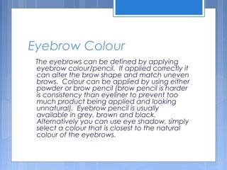 Eyebrow Colour
The eyebrows can be defined by applying
eyebrow colour/pencil. If applied correctly it
can alter the brow shape and match uneven
brows. Colour can be applied by using either
powder or brow pencil (brow pencil is harder
is consistency than eyeliner to prevent too
much product being applied and looking
unnatural). Eyebrow pencil is usually
available in grey, brown and black.
Alternatively you can use eye shadow, simply
select a colour that is closest to the natural
colour of the eyebrows.
 