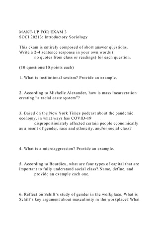 MAKE-UP FOR EXAM 3
SOCI 20213: Introductory Sociology
This exam is entirely composed of short answer questions.
Write a 2-4 sentence response in your own words (
no quotes from class or readings) for each question.
(10 questions/10 points each)
1. What is institutional sexism? Provide an example.
2. According to Michelle Alexander, how is mass incarceration
creating “a racial caste system”?
3. Based on the New York Times podcast about the pandemic
economy, in what ways has COVID-19
disproportionately affected certain people economically
as a result of gender, race and ethnicity, and/or social class?
4. What is a microaggression? Provide an example.
5. According to Bourdieu, what are four types of capital that are
important to fully understand social class? Name, define, and
provide an example each one.
6. Reflect on Schilt’s study of gender in the workplace. What is
Schilt’s key argument about masculinity in the workplace? What
 