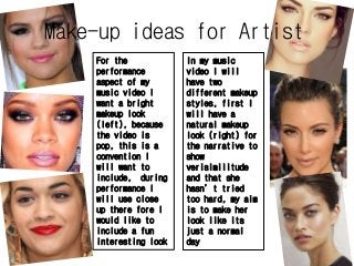 Make-up ideas for Artist 
In my music 
video I will 
have two 
different makeup 
styles, first I 
will have a 
natural makeup 
look (right) for 
the narrative to 
show 
verisimilitude 
and that she 
hasn’t tried 
too hard, my aim 
is to make her 
look like its 
just a normal 
day 
For the 
performance 
aspect of my 
music video I 
want a bright 
makeup look 
(left), because 
the video is 
pop, this is a 
convention I 
will want to 
include, during 
performance I 
will use close 
up there fore I 
would like to 
include a fun 
interesting look 
 
