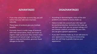 ADVANTAGES
• If you stop using make-up every day, you will
notice how your skin tone improves
naturally.
• These types of products give you multiple
benefits.
• Currently there is a wide range of products
with little conservative, these are known as
organic make-up because they contain many
ingredients of natural origin, coming from
organic crops and therefore, generate fewer
allergies to the skin.
DISADVANTAGES
• According to dermatologists, many of the skin
problems are related to excess make-up.
• Failure to take into account your skin type can
be counterproductive. Sometimes the make-up
can harm your skin, you can present allergy or if
you choose a texture unsuitable for your skin,
you can give a grayish appearance.
• If you don’t remove make-up, it can add years to
your appearance! Cleaning and moisturizing
your skin will help to greatly improve your
appearance.
 