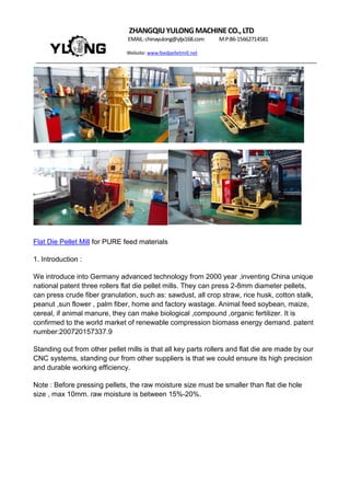 ZHANGQIUYULONGMACHINECO.,LTD
EMAIL:chinayulong@yljx168.com M.P:86-15662714581
Website: www.feedpelletmill.net
Flat Die Pellet Mill for PURE feed materials
1. Introduction :
We introduce into Germany advanced technology from 2000 year ,inventing China unique
national patent three rollers flat die pellet mills. They can press 2-8mm diameter pellets,
can press crude fiber granulation, such as: sawdust, all crop straw, rice husk, cotton stalk,
peanut ,sun flower , palm fiber, home and factory wastage. Animal feed soybean, maize,
cereal, if animal manure, they can make biological ,compound ,organic fertilizer. It is
confirmed to the world market of renewable compression biomass energy demand. patent
number:200720157337.9
Standing out from other pellet mills is that all key parts rollers and flat die are made by our
CNC systems, standing our from other suppliers is that we could ensure its high precision
and durable working efficiency.
Note : Before pressing pellets, the raw moisture size must be smaller than flat die hole
size , max 10mm. raw moisture is between 15%-20%.
 