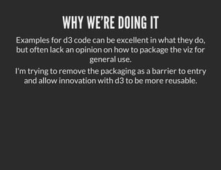WHY WE'RE DOING IT
Examples for d3 code can be excellent in what they do,
but often lack an opinion on how to package the viz for
                      general use.
I'm trying to remove the packaging as a barrier to entry
   and allow innovation with d3 to be more reusable.
 