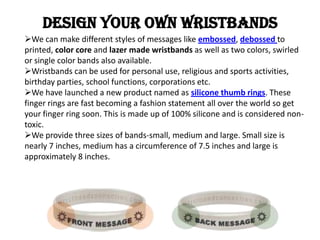 Design YOUR OWN wristbands
We can make different styles of messages like embossed, debossed to
printed, color core and la...