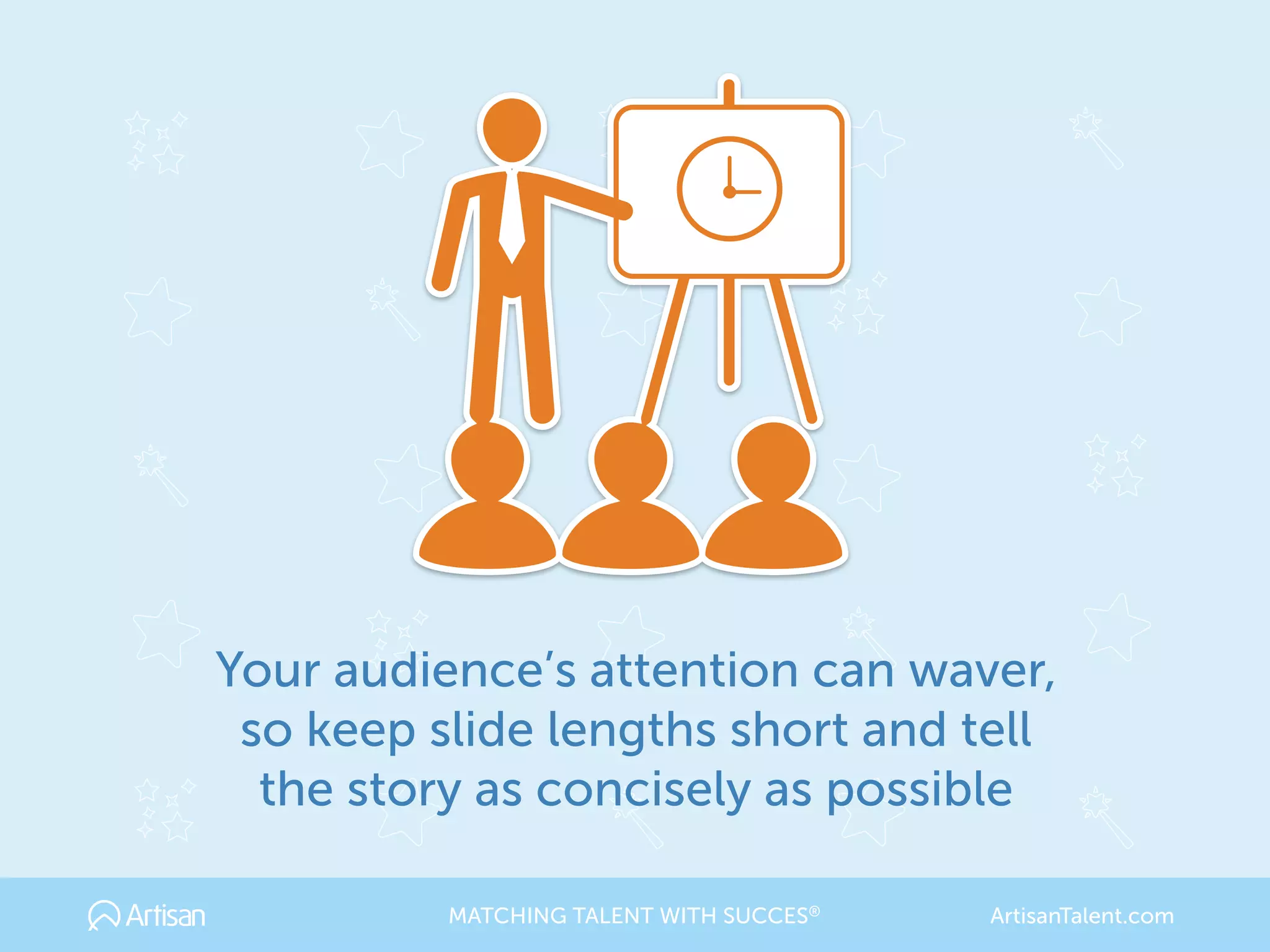 Your audience’s attention can waver,
so keep slide lengths short and tell
the story as concisely as possible
MATCHING TALENT WITH SUCCES® ArtisanTalent.com
 