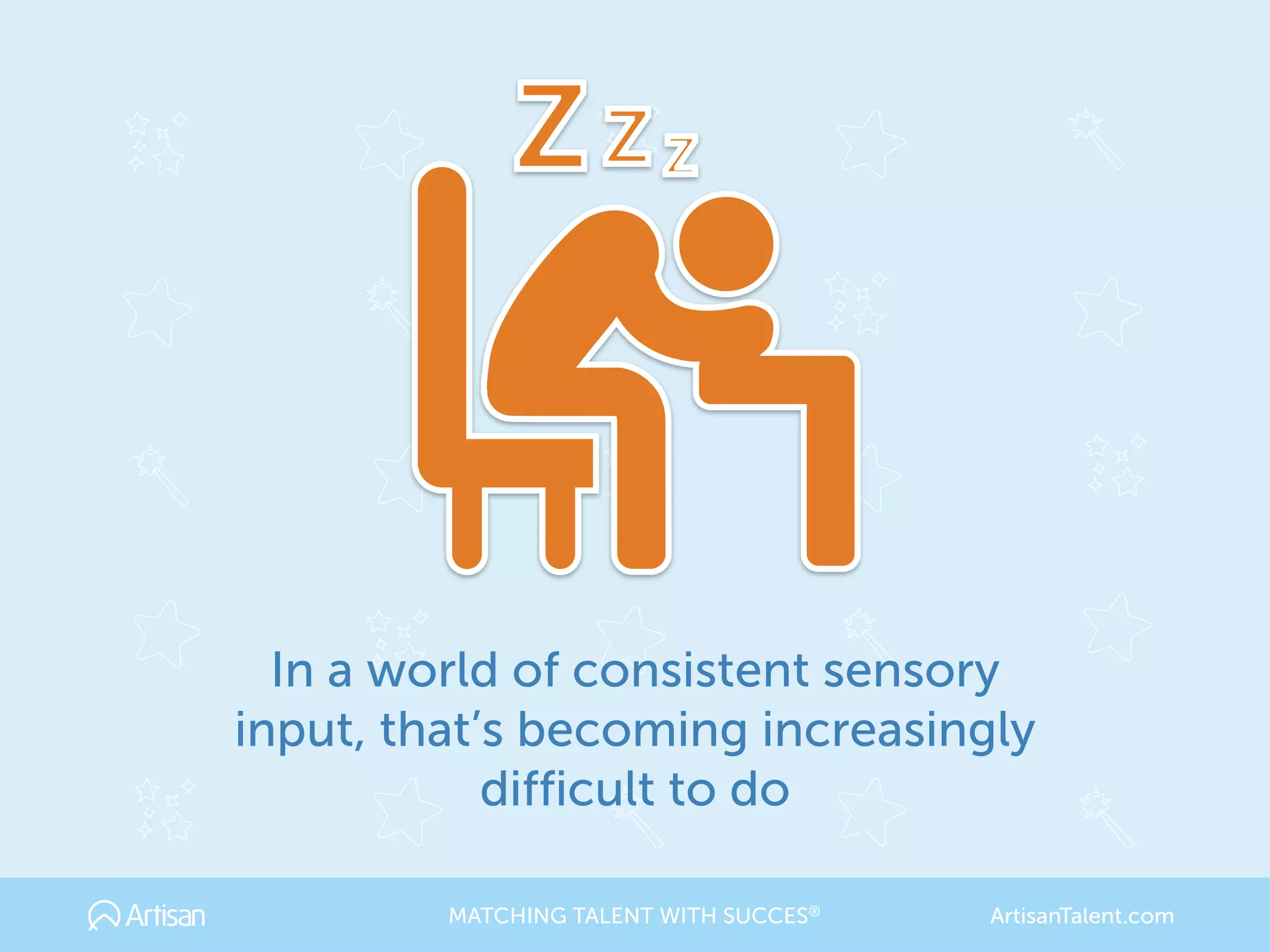 In a world of consistent sensory
input, that’s becoming increasingly
difficult to do
MATCHING TALENT WITH SUCCES® ArtisanTalent.com
 