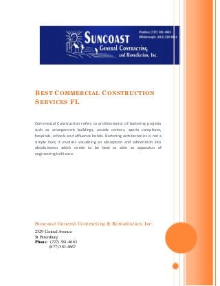 B EST C OMMERCIAL C ONSTRUCTION
S ERVICES FL


Commercial Construction refers to architectonics of bartering projects
such as arrangement buildings, arcade centers, sports complexes,
hospitals, schools and affluence hotels. Bartering architectonics is not a
simple task; it involves visualizing an absorption and admonition into
absoluteness which needs to be beat as able as apparatus of
engineering brilliance.




Suncoast General Contracting & Remediation, Inc.
2529 Central Avenue
St Petersburg
Phone : (727) 381-4663
        (877) 381-4667
 