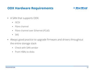 12
ODX Hardware Requirements
• A SAN that supports ODX:
• iSCSI
• Fibre channel
• Fibre channel over Ethernet (FCoE)
• SAS
• Always good practice to upgrade firmware and drivers throughout
the entire storage stack
• Check with SAN vendor
• From HBAs to disks
PRESENTATION
 