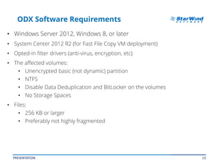 13
ODX Software Requirements
• Windows Server 2012, Windows 8, or later
• System Center 2012 R2 (for Fast File Copy VM deployment)
• Opted-in filter drivers (anti-virus, encryption, etc)
• The affected volumes:
• Unencrypted basic (not dynamic) partition
• NTFS
• Disable Data Deduplication and BitLocker on the volumes
• No Storage Spaces
• Files:
• 256 KB or larger
• Preferably not highly fragmented
PRESENTATION
 