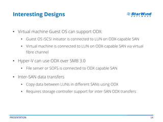 14
Interesting Designs
• Virtual machine Guest OS can support ODX:
• Guest OS iSCSI initiator is connected to LUN on ODX-capable SAN
• Virtual machine is connected to LUN on ODX-capable SAN via virtual
fibre channel
• Hyper-V can use ODX over SMB 3.0
• File server or SOFS is connected to ODX capable SAN
• Inter-SAN data transfers
• Copy data between LUNs in different SANs using ODX
• Requires storage controller support for inter-SAN ODX transfers
PRESENTATION
 