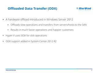 7
Offloaded Data Transfer (ODX)
• A hardware offload introduced in Windows Server 2012
• Offloads slow operations and transfers from servers/hosts to the SAN
• Results in much faster operations and happier customers
• Hyper-V uses ODX for disk operations
• ODX support added in System Center 2012 R2
PRESENTATION
 