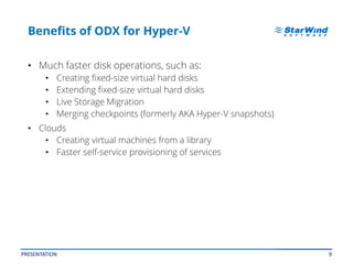 9
Benefits of ODX for Hyper-V
• Much faster disk operations, such as:
• Creating fixed-size virtual hard disks
• Extending fixed-size virtual hard disks
• Live Storage Migration
• Merging checkpoints (formerly AKA Hyper-V snapshots)
• Clouds
• Creating virtual machines from a library
• Faster self-service provisioning of services
PRESENTATION
 