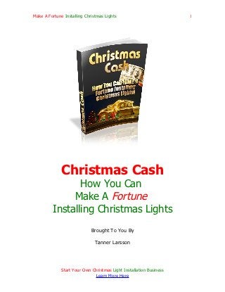 Make A Fortune Installing Christmas Lights                           1




              Christmas Cash
                How You Can
              Make A Fortune
         Installing Christmas Lights
                             Brought To You By

                               Tanner Larsson




              Start Your Own Christmas Light Installation Business
                              Learn More Here
 