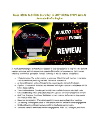 Make $100s To $1000s Every Day IN JUST 3 EASY STEPS With Ai
Autotube Profits Engine
Ai Autotube Profit Engine by AI.SoftZone appears to be a tool designed to help YouTube content
creators automate and optimize various aspects of their channel management for increased
efficiency and revenue generation. Here's a summary of the key features and benefits:
● 95% Automation: The system claims to automate 95% of the work involved in managing
a YouTube channel, reducing the need for manual intervention.
● AI-Content Creation: Utilizes AI to generate engaging video content effortlessly.
● Keyword Optimization: Automatically identifies and targets high-performing keywords for
better discoverability.
● Thumbnail Generator: Creates eye-catching thumbnails to boost click-through rates.
● Scheduled Posting: Plans and automates video uploads for consistent content delivery.
● Real-Time Analytics: Provides a dashboard to track channel performance, view counts,
and revenue in real time.
● Maximize Monetization: Offers strategies to increase revenue beyond ad earnings.
● A/B Testing: Allows optimization of titles and thumbnails for better viewer engagement.
● SEO Best Practices: Helps improve visibility in YouTube's search results.
● Additional Benefits: Enhances audience engagement, offers SEO strategies, and more.
 