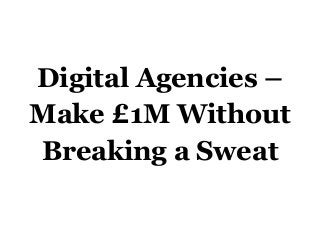 Digital Agencies –
Make £1M Without
Breaking a Sweat
 