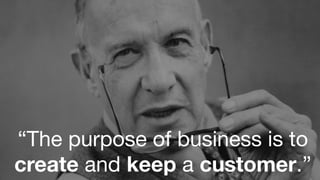 “The purpose of business is to
create and keep a customer.”
 