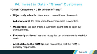 “Green” Customers = CSM version of “SQL”:
• Objectively valuable: No one can contest the achievement.
• A discrete unit: It’s clear when the achievement is complete.
• Measurable: We can create a Gainsight dashboard to track our
achievements.
• Frequently achieved: We can recognize our achievements week-to-
week.
• Attributable to the CSM: No one can contest that the CSM is
primarily responsible.
#4: Invest in Data - “Green” Customers
 