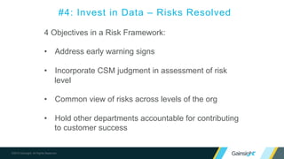 ©2015 Gainsight. All Rights Reserved.
4 Objectives in a Risk Framework:
• Address early warning signs
• Incorporate CSM judgment in assessment of risk
level
• Common view of risks across levels of the org
• Hold other departments accountable for contributing
to customer success
#4: Invest in Data – Risks Resolved
 