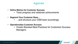 ©2015 Gainsight. All Rights Reserved.
Agenda
• Define Metrics for Customer Success
• Track progress and celebrate achievements
• Segment Your Customer Base…
• …and structure your CSM team accordingly
• Operationalize Customer Success
• Create Standard Best Practices for Customers Success
Managers
 