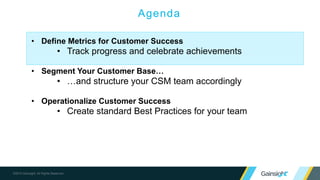 ©2015 Gainsight. All Rights Reserved.
Agenda
• Define Metrics for Customer Success
• Track progress and celebrate achievements
• Segment Your Customer Base…
• …and structure your CSM team accordingly
• Operationalize Customer Success
• Create standard Best Practices for your team
 