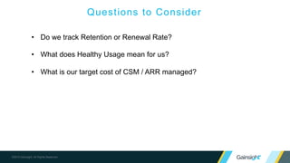 ©2015 Gainsight. All Rights Reserved.
Questions to Consider
• Do we track Retention or Renewal Rate?
• What does Healthy Usage mean for us?
• What is our target cost of CSM / ARR managed?
 