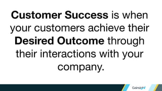 Customer Success is when
your customers achieve their
Desired Outcome through
their interactions with your
company.
 