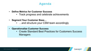 Demonstrate the value you deliver
to your customers to promote
adoption, advocacy, and growth
DEMONSTRATE
Value
5 Pillars of Customer Success
Build a consistent, effective customer
journey through one-to-many strategies
and high-impact, timely one-on-one
interactions
OPERATIONALIZE
Customer Lifecycle
Build a world-class organization by
measuring impact and improving
cross-functional coordination
ENABLE
Cross-functional Visibility
Make it easy to spot and act on
opportunities for growth and candidates
for advocacy
DRIVE
Expansion & Advocacy
Proactively identify signs of
customer risk and collaborate
cross-functionally to address
issues
MANAGE
Customer Risk
 