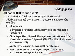 Pedagógusok
Mit hoz az NKR és mit visz el?
• Az eredetileg felkínált alku: magasabb fizetés és
állásbiztonság ígérete a szakmai autonómia elvételéért
cserébe
• Ezzel szemben:
– Előmeneteli rendszer lehet, hogy lesz, de magasabb
fizetés nem
– Oktatáspolitikai lépések tömege, melyek csökkentik a
közoktatás munkaerő igényét (70-100 milliárd kivonása
a közoktatásból)
– Munkaterhelés nem kompenzált növekedése
– Szakszervezeti jogosítványok helyett állam által
létrehozott pedagógus kamara
 