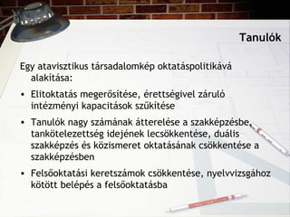 Tanulók
Egy atavisztikus társadalomkép oktatáspolitikává
alakítása:
• Elitoktatás megerősítése, érettségivel záruló
intézményi kapacitások szűkítése
• Tanulók nagy számának átterelése a szakképzésbe,
tankötelezettség idejének lecsökkentése, duális
szakképzés és közismeret oktatásának csökkentése a
szakképzésben
• Felsőoktatási keretszámok csökkentése, nyelvvizsgához
kötött belépés a felsőoktatásba
 