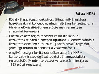 Mi az NKR?
• Rövid válasz: fogalmunk sincs. (Nincs nyilvánosságra
hozott szakmai koncepció, nincs nyilvános konzultáció, a
törvény előkészítését nem előzte meg semmilyen
stratégiai tervezés.)
• Hosszú válasz: teljes rendszer-rekonstrukció, a
közoktatás minden elemének újraírása. (Rendszerváltás a
közoktatásban: 1985-tól 2003-ig tartó hosszú folyamat,
jelenlegi reform mindennek a visszavonása.)
• A nyilvánosságra került szándékok alapján: NKR =
konzervatív frazeológiával leöntött államszocialista
restauráció. (Minden tervezett változtatás mintája az
1985 előtti rendszer.)
 