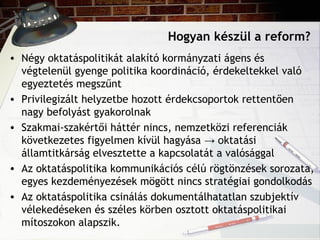 Hogyan készül a reform?
• Négy oktatáspolitikát alakító kormányzati ágens és
végtelenül gyenge politika koordináció, érdekeltekkel való
egyeztetés megszűnt
• Privilegizált helyzetbe hozott érdekcsoportok rettentően
nagy befolyást gyakorolnak
• Szakmai-szakértői háttér nincs, nemzetközi referenciák
következetes figyelmen kívül hagyása → oktatási
államtitkárság elvesztette a kapcsolatát a valósággal
• Az oktatáspolitika kommunikációs célú rögtönzések sorozata,
egyes kezdeményezések mögött nincs stratégiai gondolkodás
• Az oktatáspolitika csinálás dokumentálhatatlan szubjektív
vélekedéseken és széles körben osztott oktatáspolitikai
mítoszokon alapszik.
 