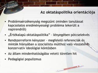Az oktatáspolitika orientációja
• Problémaérzékenység megszűnt (minden tanulással
kapcsolatos eredményességi probléma lekerült a
napirendről)
• „Értékalapú oktatáspolitika” – lényegében pótcselekvés
• Rendszerreform kényszer – megfelelő referenciák és
minták hiányában a szocialista múlthoz való visszatérés
konzervatív ideológiai köntösben
• Az állam mindenhatóságába vetett töretlen hit
• Pedagógiai populizmus
 