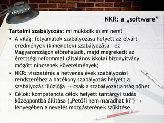 NKR: a „software”
Tartalmi szabályozás: mi működik és mi nem?
• A világ: folyamatok szabályozása helyett az elvárt
eredmények (kimenetek) szabályozása – ez
Magyarországon előrehaladt, majd megrekedt az
érettségi reformmal (általános iskolai bizonyítvány
mögött nincsenek követelmények)
• NKR: visszatérés a hetvenes évek szabályozási
rendszeréhez a hatékony szabályozás helyett a
szabályozás illúziója → csak a szabályozatlanság nőhet
• Célok: kompetencia célok helyett tantárgyi tudás
középpontba állítása („Petőfi nem maradhat ki”) →
lényegében a nevelés mozgásterének szűkítése
 