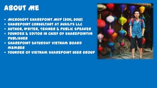 About Me
 Microsoft SharePoint MVP (2011, 2012)
 SharePoint Consultant at Availys LLC
 Author, Writer, Trainer & Public Speaker
 Founder & Editor in Chief of SharePointVN
Publisher
 SharePoint Saturday Vietnam board
member
 Founder of Vietnam SharePoint User Group
 