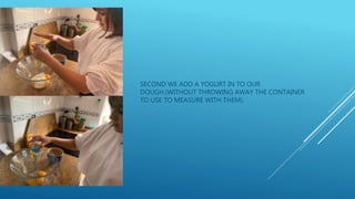 SECOND WE ADD A YOGURT IN TO OUR
DOUGH.(WITHOUT THROWING AWAY THE CONTAINER
TO USE TO MEASURE WITH THEM).
 