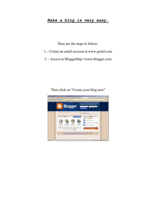 Make a blog is very easy.

Here are the steps to follow:
1. - Create an email account at www.gmail.com
2. - Access to Bloggerhttp://www.blogger.com

Then click on "Create your blog now"

 