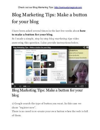 Blog Marketing Tips: Make a button
for your blog
I have been asked several times in the last few weeks about how
to make a button for your blog.
So I made a simple, step by step blog marketing tips video
answering this question. I also provide instructions below.
Blog Marketing Tips: Make a button for your
blog
1) Google search the type of button you want. In this case we
chose "register now".
There is no need to re-create your own button when the web is full
of them.
Check out our Blog Marketing Tips: http://seriouslymagical.com
 